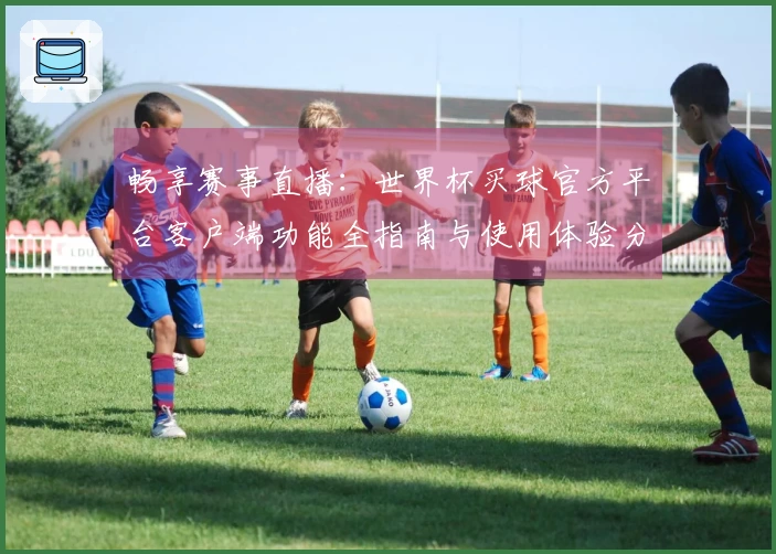 畅享赛事直播：世界杯买球官方平台客户端功能全指南与使用体验分享