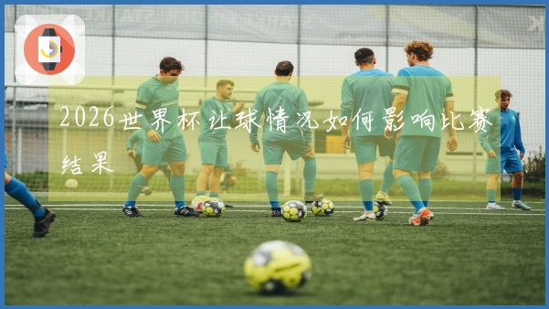 2026世界杯让球情况如何影响比赛结果